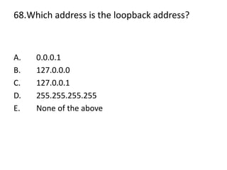 68.Which address is the loopback address?
A. 0.0.0.1
B. 127.0.0.0
C. 127.0.0.1
D. 255.255.255.255
E. None of the above
 