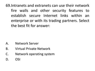 69.Intranets and extranets can use their network
fire walls and other security features to
establish secure Internet links within an
enterprise or with its trading partners. Select
the best fit for answer:
A. Network Server
B. Virtual Private Network
C. Network operating system
D. OSI
 