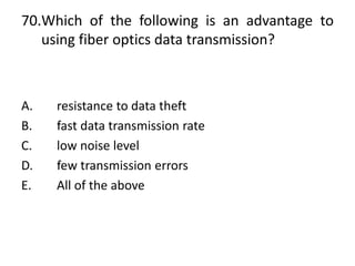 70.Which of the following is an advantage to
using fiber optics data transmission?
A. resistance to data theft
B. fast data transmission rate
C. low noise level
D. few transmission errors
E. All of the above
 