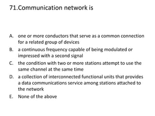 71.Communication network is
A. one or more conductors that serve as a common connection
for a related group of devices
B. a continuous frequency capable of being modulated or
impressed with a second signal
C. the condition with two or more stations attempt to use the
same channel at the same time
D. a collection of interconnected functional units that provides
a data communications service among stations attached to
the network
E. None of the above
 