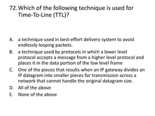 72.Which of the following technique is used for
Time-To-Line (TTL)?
A. a technique used in best-effort delivery system to avoid
endlessly looping packets.
B. a technique used by protocols in which a lower level
protocol accepts a message from a higher level protocol and
places it in the data portion of the low level frame
C. One of the pieces that results when an IP gateway divides an
IP datagram into smaller pieces for transmission across a
network that cannot handle the original datagram size.
D. All of the above
E. None of the above
 