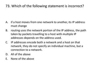 73. Which of the following statement is incorrect?
A. if a host moves from one network to another, its IP address
must change
B. routing uses the network portion of the IP address, the path
taken by packets travelling to a host with multiple IP
addresses depends on the address used.
C. IP addresses encode both a network and a host on that
network, they do not specify an individual machine, but a
connection to a network.
D. All of the above
E. None of the above
 
