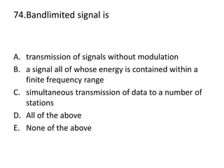 74.Bandlimited signal is
A. transmission of signals without modulation
B. a signal all of whose energy is contained within a
finite frequency range
C. simultaneous transmission of data to a number of
stations
D. All of the above
E. None of the above
 