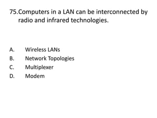75.Computers in a LAN can be interconnected by
radio and infrared technologies.
A. Wireless LANs
B. Network Topologies
C. Multiplexer
D. Modem
 