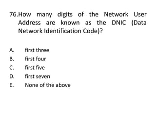 76.How many digits of the Network User
Address are known as the DNIC (Data
Network Identification Code)?
A. first three
B. first four
C. first five
D. first seven
E. None of the above
 
