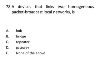 78.A devices that links two homogeneous
packet-broadcast local networks, is
A. hub
B. bridge
C. repeater
D. gateway
E. None of the above
 