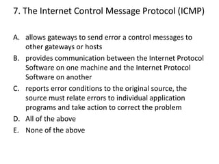 7. The Internet Control Message Protocol (ICMP)
A. allows gateways to send error a control messages to
other gateways or hosts
B. provides communication between the Internet Protocol
Software on one machine and the Internet Protocol
Software on another
C. reports error conditions to the original source, the
source must relate errors to individual application
programs and take action to correct the problem
D. All of the above
E. None of the above
 