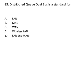 83. Distributed Queue Dual Bus is a standard for
A. LAN
B. MAN
C. WAN
D. Wireless LAN.
E. LAN and MAN
 