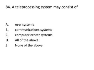 84. A teleprocessing system may consist of
A. user systems
B. communications systems
C. computer center systems
D. All of the above
E. None of the above
 