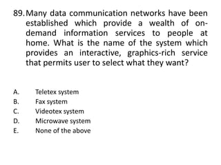 89.Many data communication networks have been
established which provide a wealth of on-
demand information services to people at
home. What is the name of the system which
provides an interactive, graphics-rich service
that permits user to select what they want?
A. Teletex system
B. Fax system
C. Videotex system
D. Microwave system
E. None of the above
 