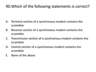 90.Which of the following statements is correct?
A. Terminal section of a synchronous modem contains the
scrambler
B. Receiver section of a synchronous modem contains the
scrambler
C. Transmission section of a synchronous modem contains the
scrambler
D. Control section of a synchronous modem contains the
scrambler
E. None of the above
 