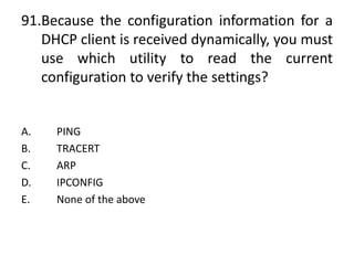 91.Because the configuration information for a
DHCP client is received dynamically, you must
use which utility to read the current
configuration to verify the settings?
A. PING
B. TRACERT
C. ARP
D. IPCONFIG
E. None of the above
 