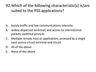 92.Which of the following characteristic(s) is/are
suited to the PSS applications?
A. bursty traffic and low communications intensity
B. widely dispersed terminals and access to international
packets switched services
C. Multiple remote host or applications accessed by a single
local access circuit terminal and circuit
D. All of the above
E. None of the above
 