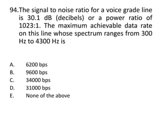 94.The signal to noise ratio for a voice grade line
is 30.1 dB (decibels) or a power ratio of
1023:1. The maximum achievable data rate
on this line whose spectrum ranges from 300
Hz to 4300 Hz is
A. 6200 bps
B. 9600 bps
C. 34000 bps
D. 31000 bps
E. None of the above
 