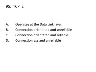 95. TCP is:
A. Operates at the Data Link layer
B. Connection orientated and unreliable
C. Connection orientated and reliable
D. Connectionless and unreliable
 
