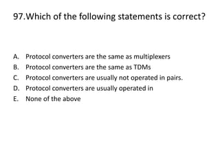97.Which of the following statements is correct?
A. Protocol converters are the same as multiplexers
B. Protocol converters are the same as TDMs
C. Protocol converters are usually not operated in pairs.
D. Protocol converters are usually operated in
E. None of the above
 