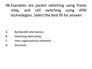 98.Examples are packet switching using frame
relay, and cell switching using ATM
technologies. Select the best fit for answer:
A. Bandwidth alternatives
B. Switching alternating
C. Inter organizational networks
D. Extranets
 