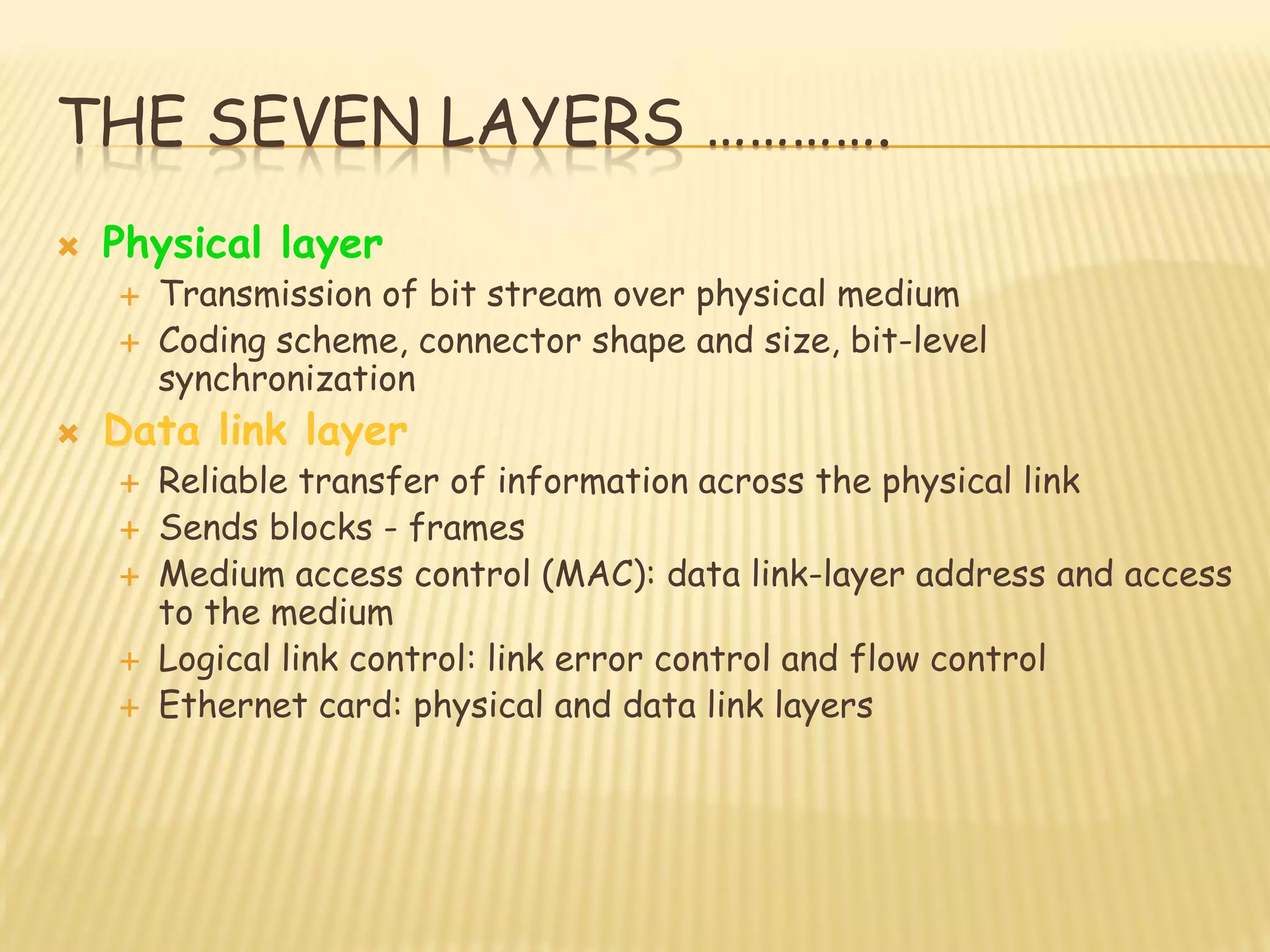 THE SEVEN LAYERS ………….
 Physical layer
 Transmission of bit stream over physical medium
 Coding scheme, connector shape and size, bit-level
synchronization
 Data link layer
 Reliable transfer of information across the physical link
 Sends blocks - frames
 Medium access control (MAC): data link-layer address and access
to the medium
 Logical link control: link error control and flow control
 Ethernet card: physical and data link layers
 