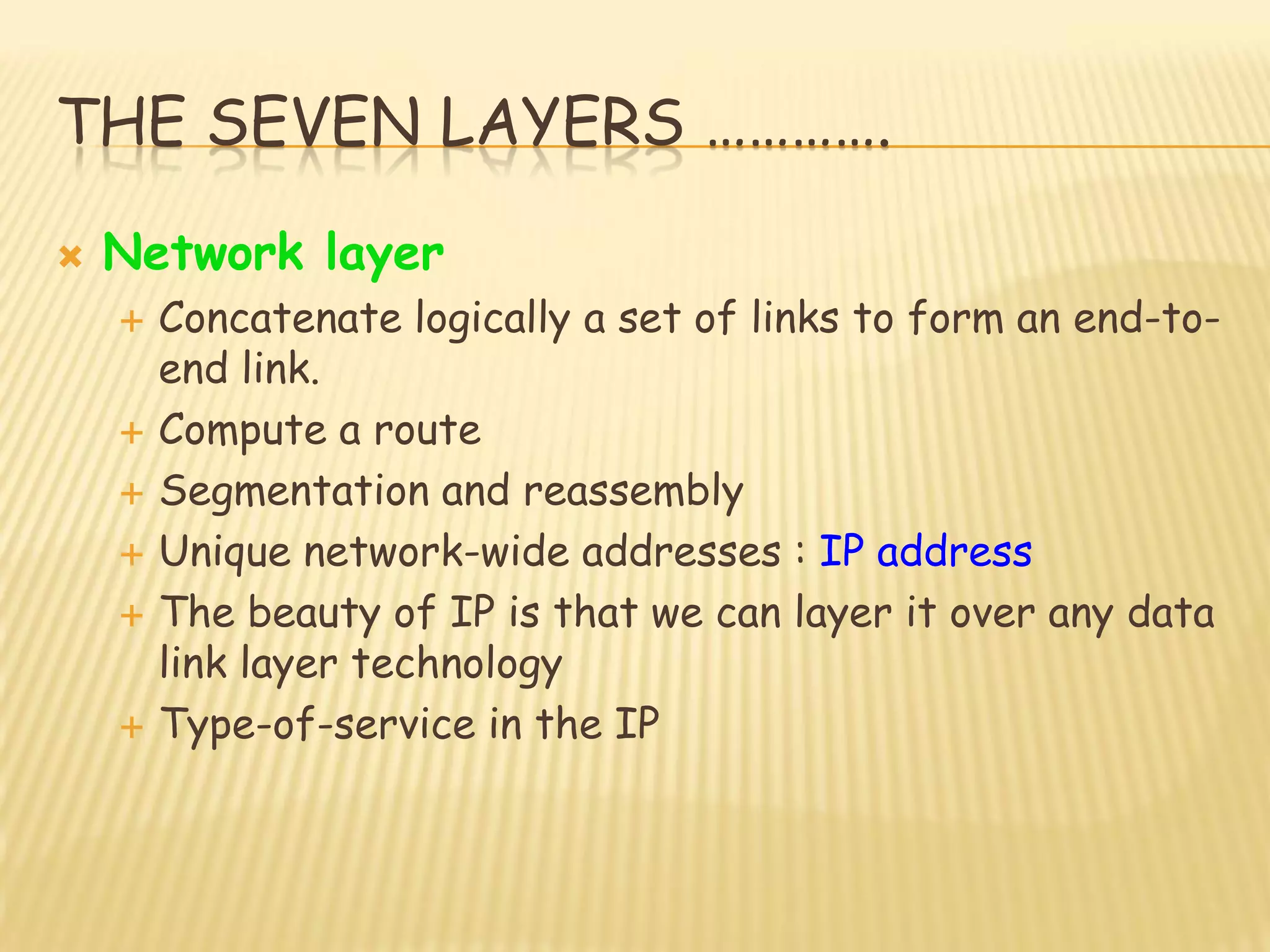 THE SEVEN LAYERS ………….
 Network layer
 Concatenate logically a set of links to form an end-to-
end link.
 Compute a route
 Segmentation and reassembly
 Unique network-wide addresses : IP address
 The beauty of IP is that we can layer it over any data
link layer technology
 Type-of-service in the IP
 