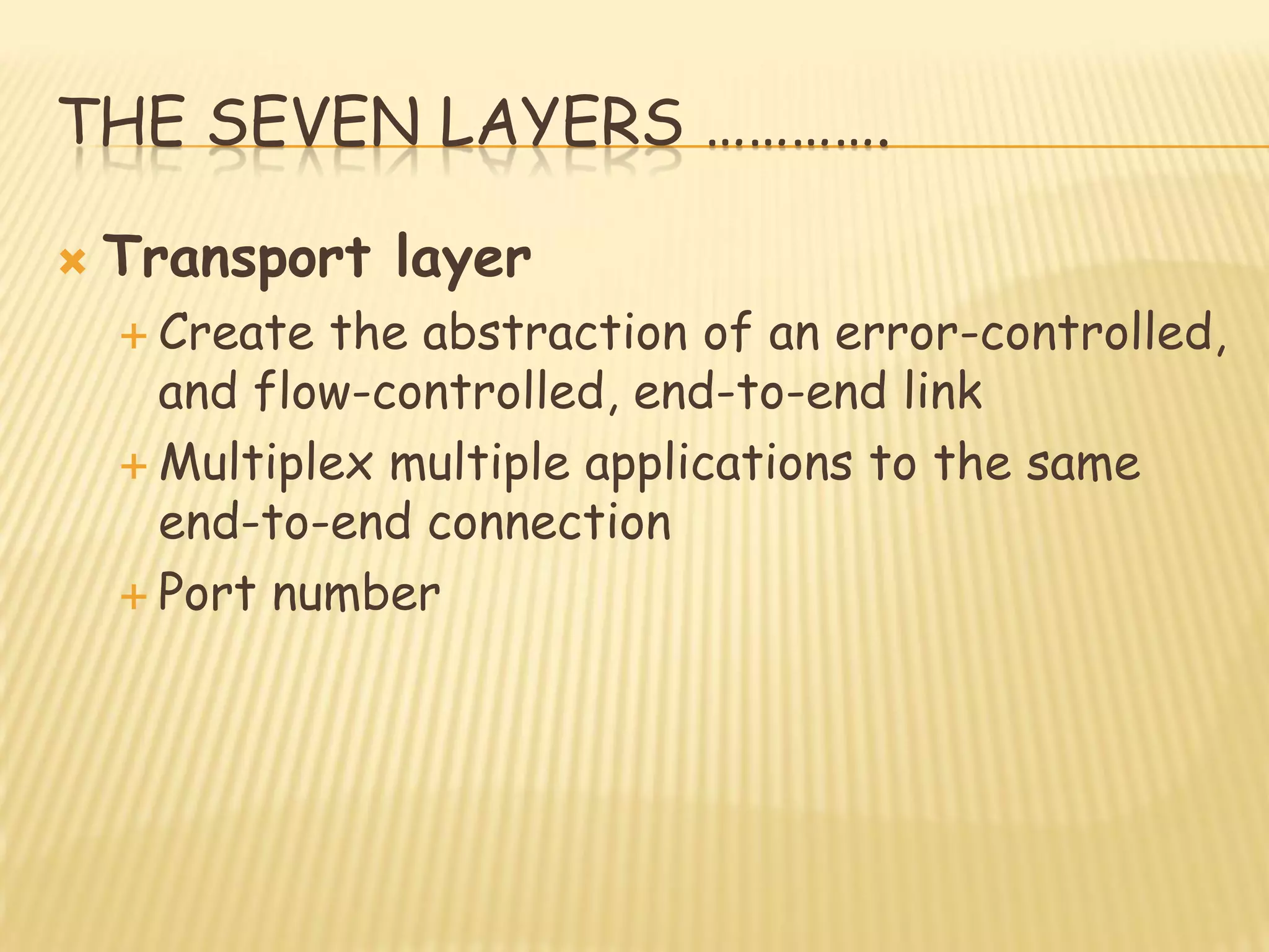 THE SEVEN LAYERS ………….
 Transport layer
 Create the abstraction of an error-controlled,
and flow-controlled, end-to-end link
 Multiplex multiple applications to the same
end-to-end connection
 Port number
 