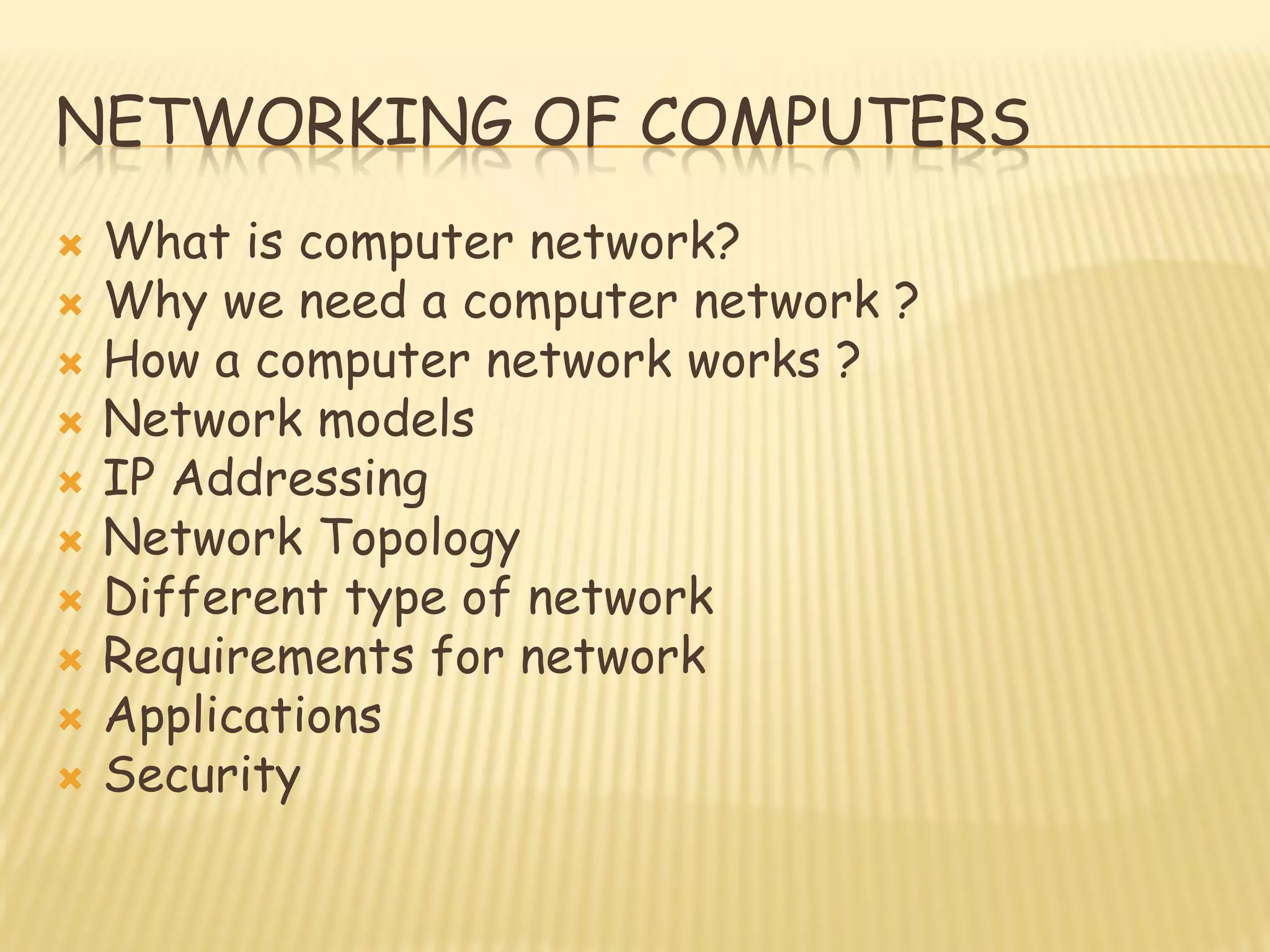 NETWORKING OF COMPUTERS
 What is computer network?
 Why we need a computer network ?
 How a computer network works ?
 Network models
 IP Addressing
 Network Topology
 Different type of network
 Requirements for network
 Applications
 Security
 