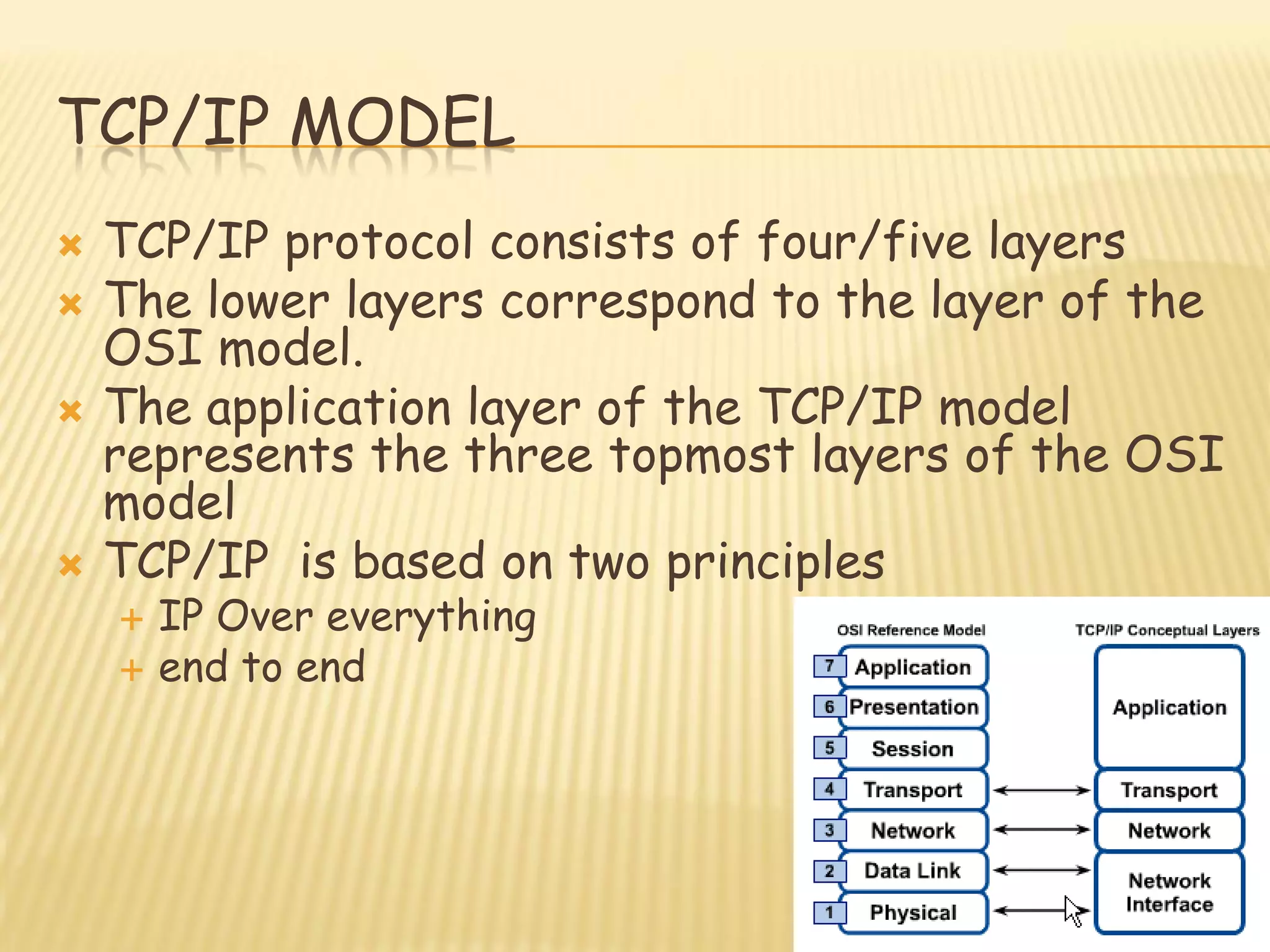 TCP/IP MODEL
 TCP/IP protocol consists of four/five layers
 The lower layers correspond to the layer of the
OSI model.
 The application layer of the TCP/IP model
represents the three topmost layers of the OSI
model
 TCP/IP is based on two principles
 IP Over everything
 end to end
 