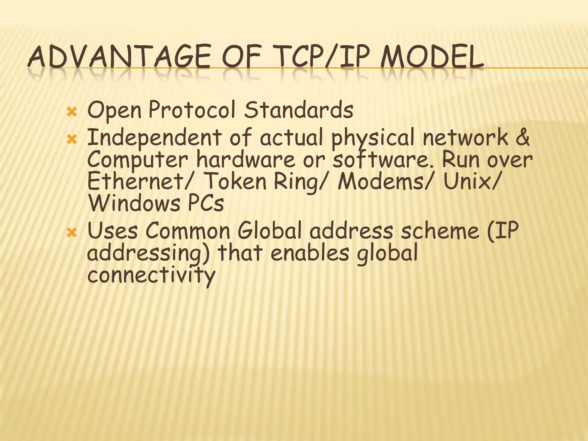 ADVANTAGE OF TCP/IP MODEL
 Open Protocol Standards
 Independent of actual physical network &
Computer hardware or software. Run over
Ethernet/ Token Ring/ Modems/ Unix/
Windows PCs
 Uses Common Global address scheme (IP
addressing) that enables global
connectivity
 