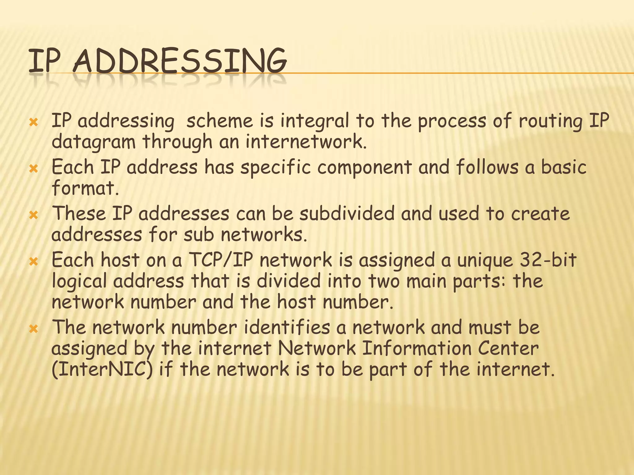 IP ADDRESSING
 IP addressing scheme is integral to the process of routing IP
datagram through an internetwork.
 Each IP address has specific component and follows a basic
format.
 These IP addresses can be subdivided and used to create
addresses for sub networks.
 Each host on a TCP/IP network is assigned a unique 32-bit
logical address that is divided into two main parts: the
network number and the host number.
 The network number identifies a network and must be
assigned by the internet Network Information Center
(InterNIC) if the network is to be part of the internet.
 