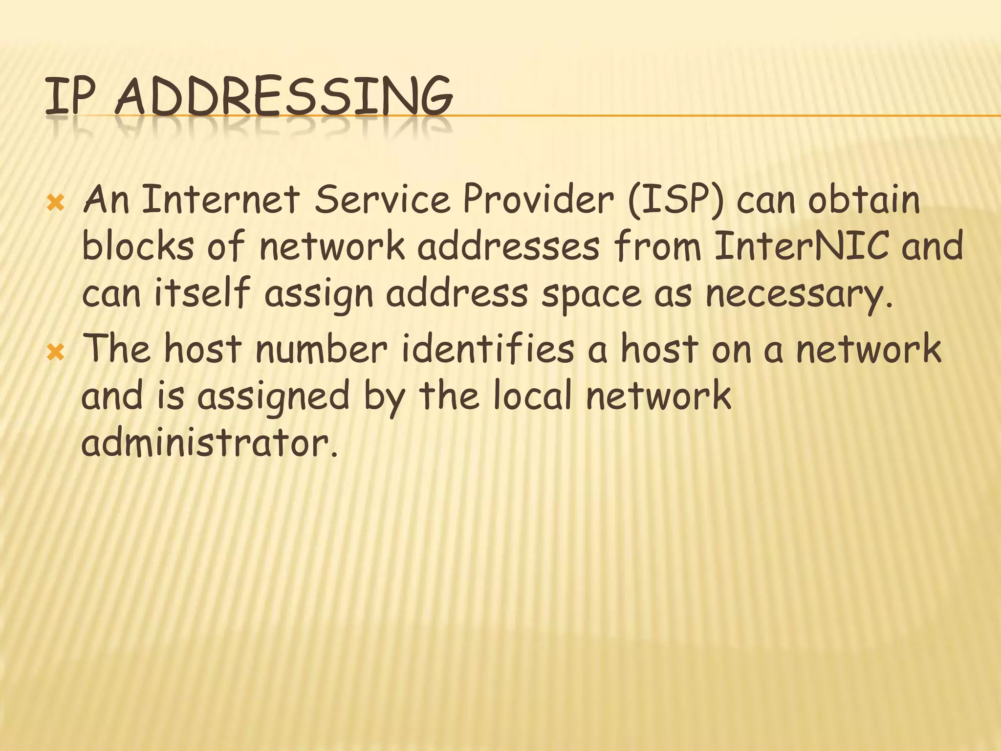 IP ADDRESSING
 An Internet Service Provider (ISP) can obtain
blocks of network addresses from InterNIC and
can itself assign address space as necessary.
 The host number identifies a host on a network
and is assigned by the local network
administrator.
 