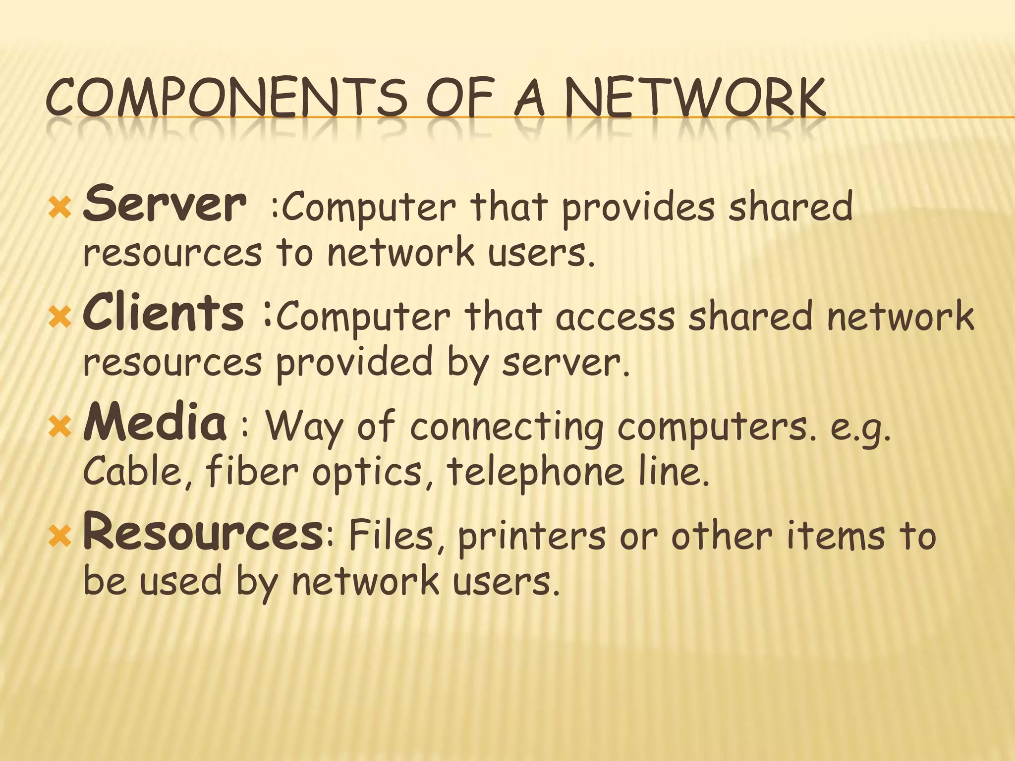COMPONENTS OF A NETWORK
 Server :Computer that provides shared
resources to network users.
 Clients :Computer that access shared network
resources provided by server.
 Media : Way of connecting computers. e.g.
Cable, fiber optics, telephone line.
 Resources: Files, printers or other items to
be used by network users.
 