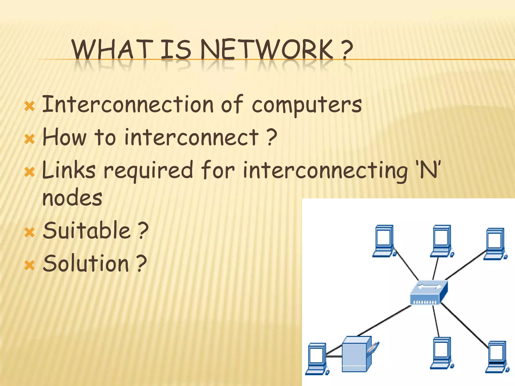 WHAT IS NETWORK ?
 Interconnection of computers
 How to interconnect ?
 Links required for interconnecting „N‟
nodes
 Suitable ?
 Solution ?
 