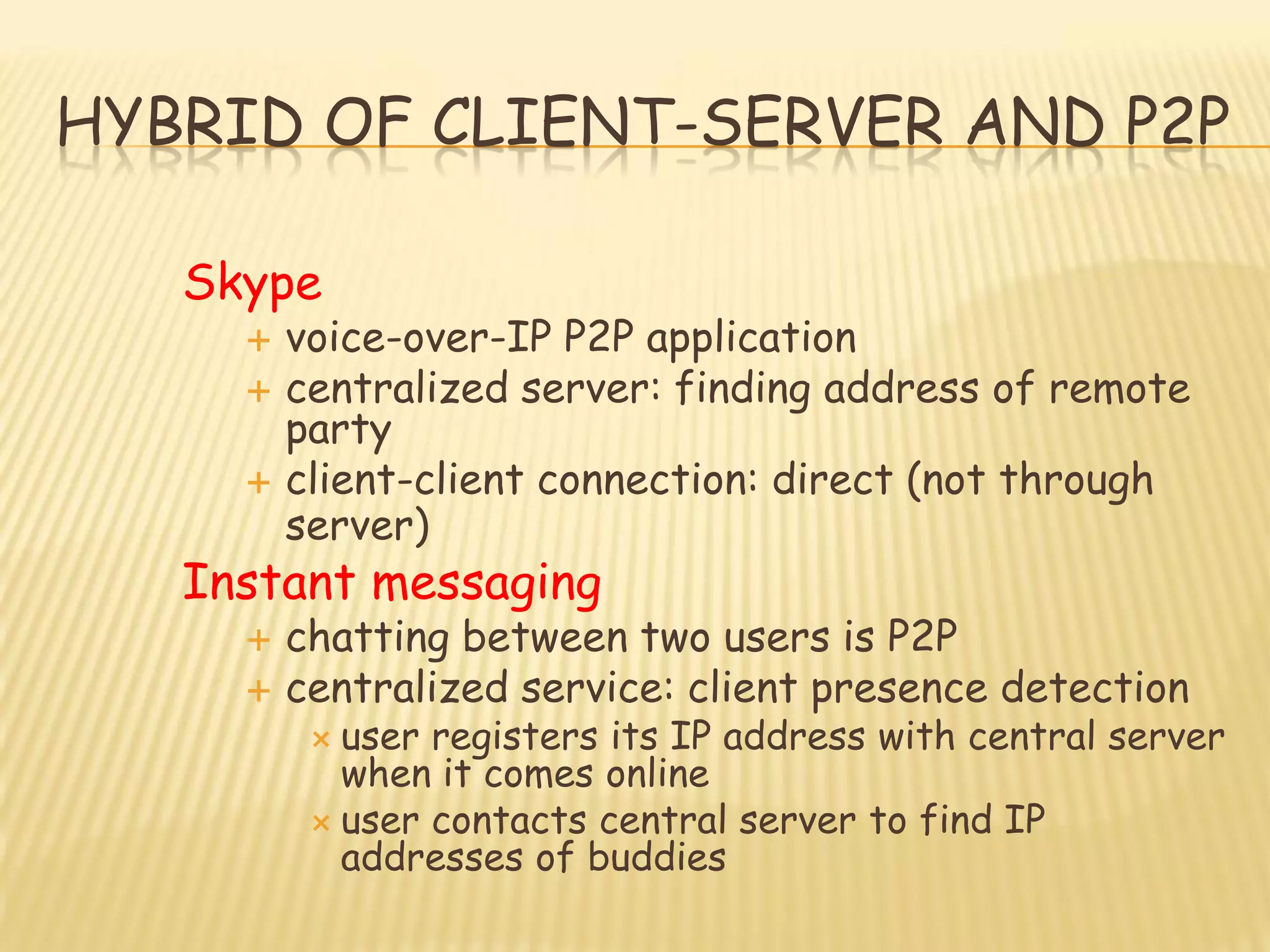 HYBRID OF CLIENT-SERVER AND P2P
Skype
 voice-over-IP P2P application
 centralized server: finding address of remote
party
 client-client connection: direct (not through
server)
Instant messaging
 chatting between two users is P2P
 centralized service: client presence detection
 user registers its IP address with central server
when it comes online
 user contacts central server to find IP
addresses of buddies
 
