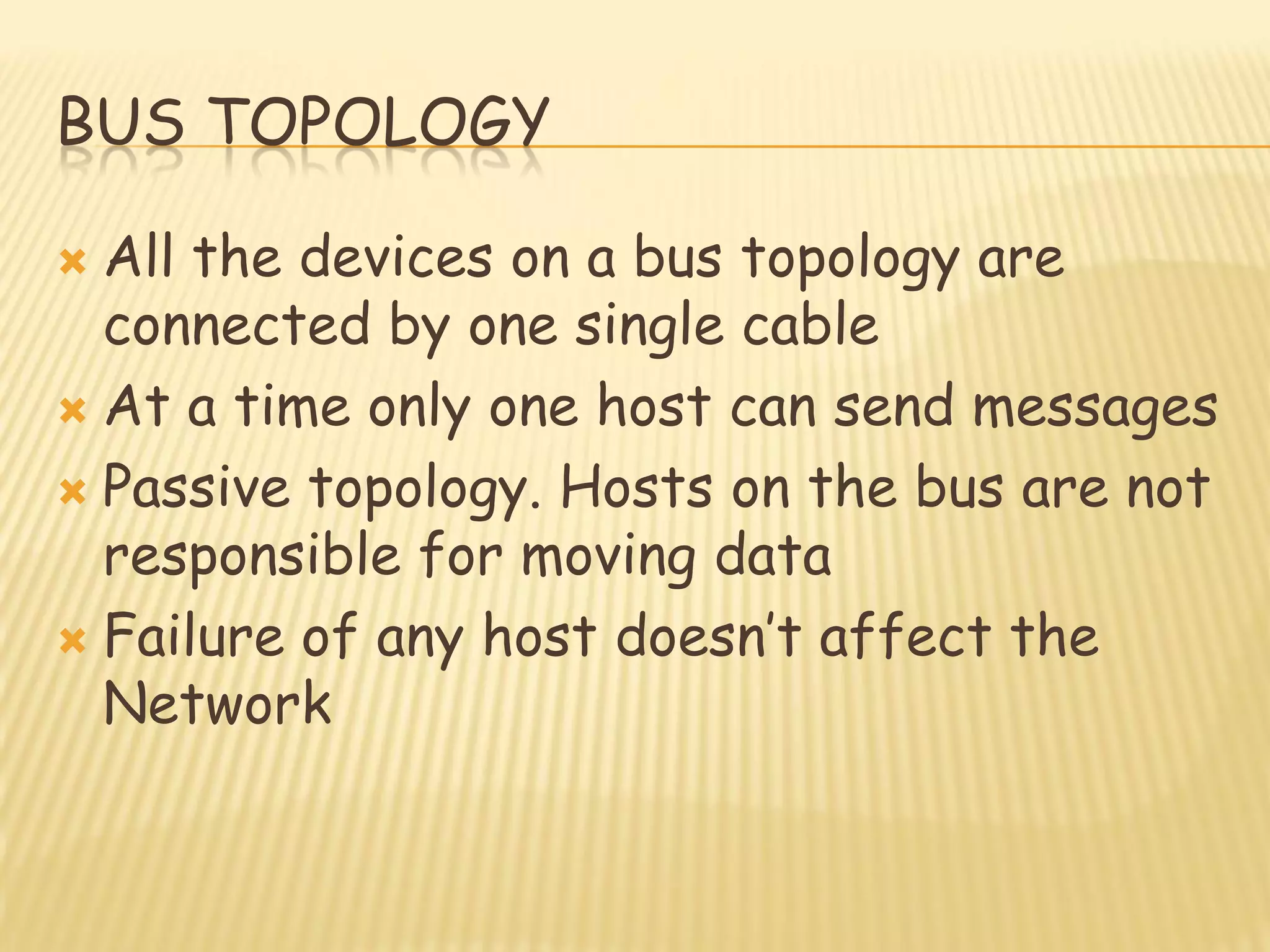 BUS TOPOLOGY
 All the devices on a bus topology are
connected by one single cable
 At a time only one host can send messages
 Passive topology. Hosts on the bus are not
responsible for moving data
 Failure of any host doesn‟t affect the
Network
 