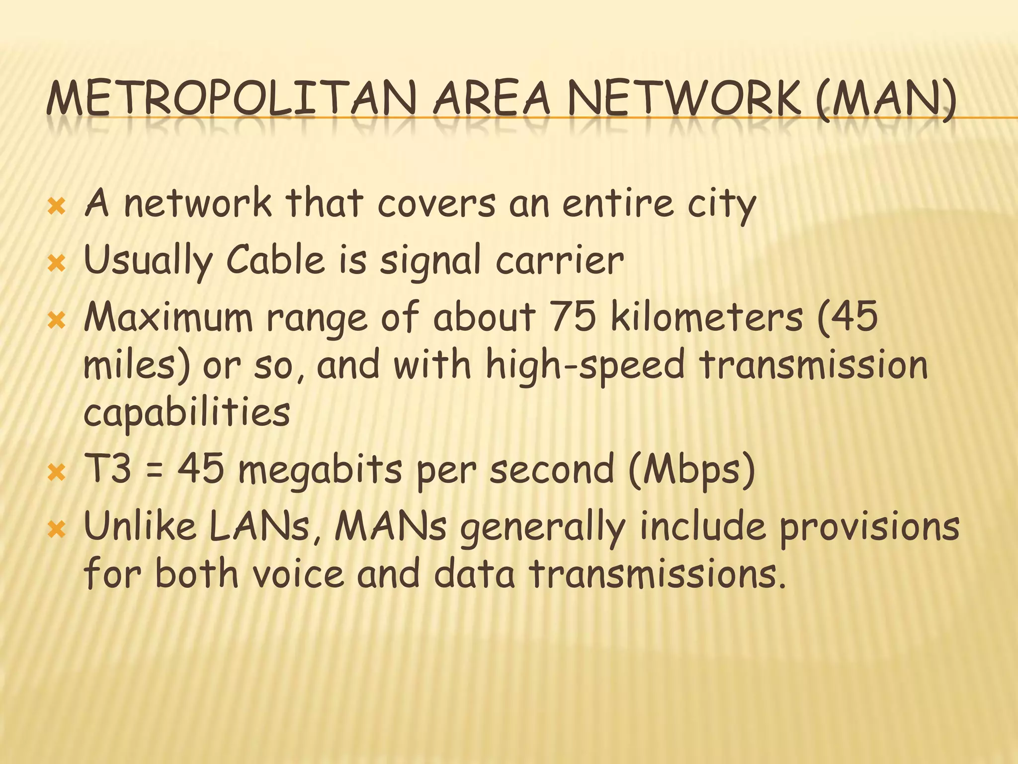 METROPOLITAN AREA NETWORK (MAN)
 A network that covers an entire city
 Usually Cable is signal carrier
 Maximum range of about 75 kilometers (45
miles) or so, and with high-speed transmission
capabilities
 T3 = 45 megabits per second (Mbps)
 Unlike LANs, MANs generally include provisions
for both voice and data transmissions.
 