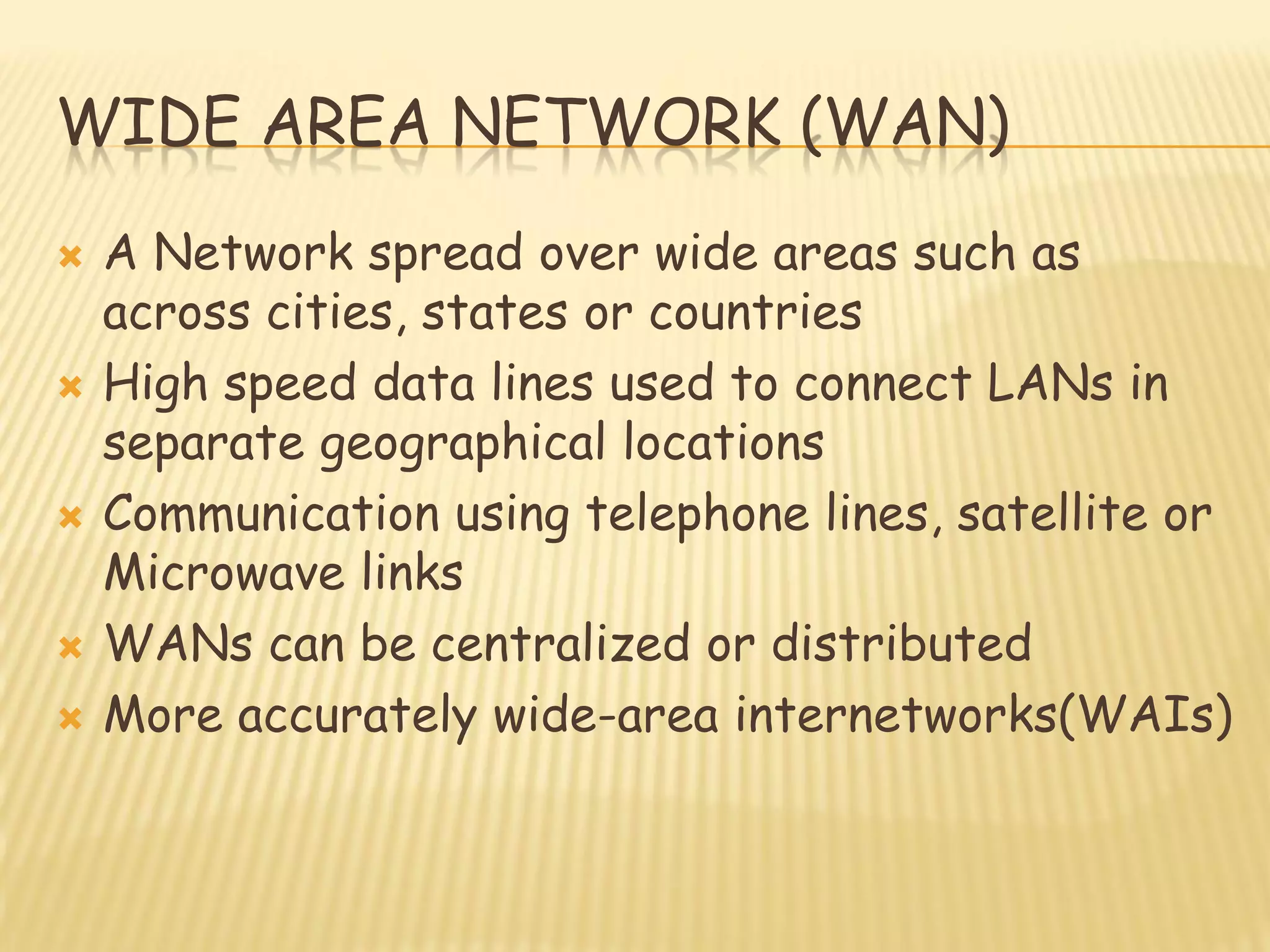 WIDE AREA NETWORK (WAN)
 A Network spread over wide areas such as
across cities, states or countries
 High speed data lines used to connect LANs in
separate geographical locations
 Communication using telephone lines, satellite or
Microwave links
 WANs can be centralized or distributed
 More accurately wide-area internetworks(WAIs)
 