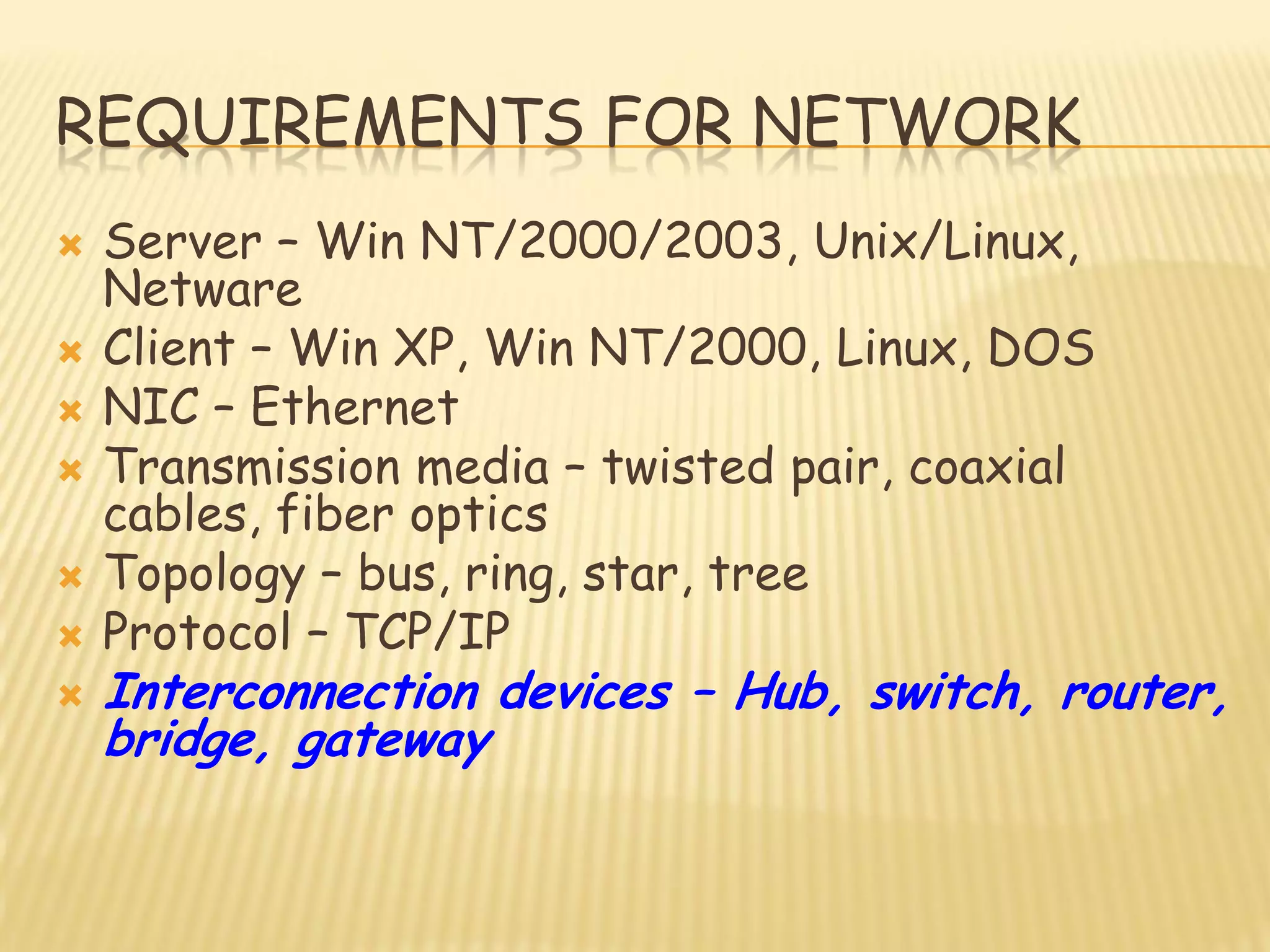 REQUIREMENTS FOR NETWORK
 Server – Win NT/2000/2003, Unix/Linux,
Netware
 Client – Win XP, Win NT/2000, Linux, DOS
 NIC – Ethernet
 Transmission media – twisted pair, coaxial
cables, fiber optics
 Topology – bus, ring, star, tree
 Protocol – TCP/IP
 Interconnection devices – Hub, switch, router,
bridge, gateway
 