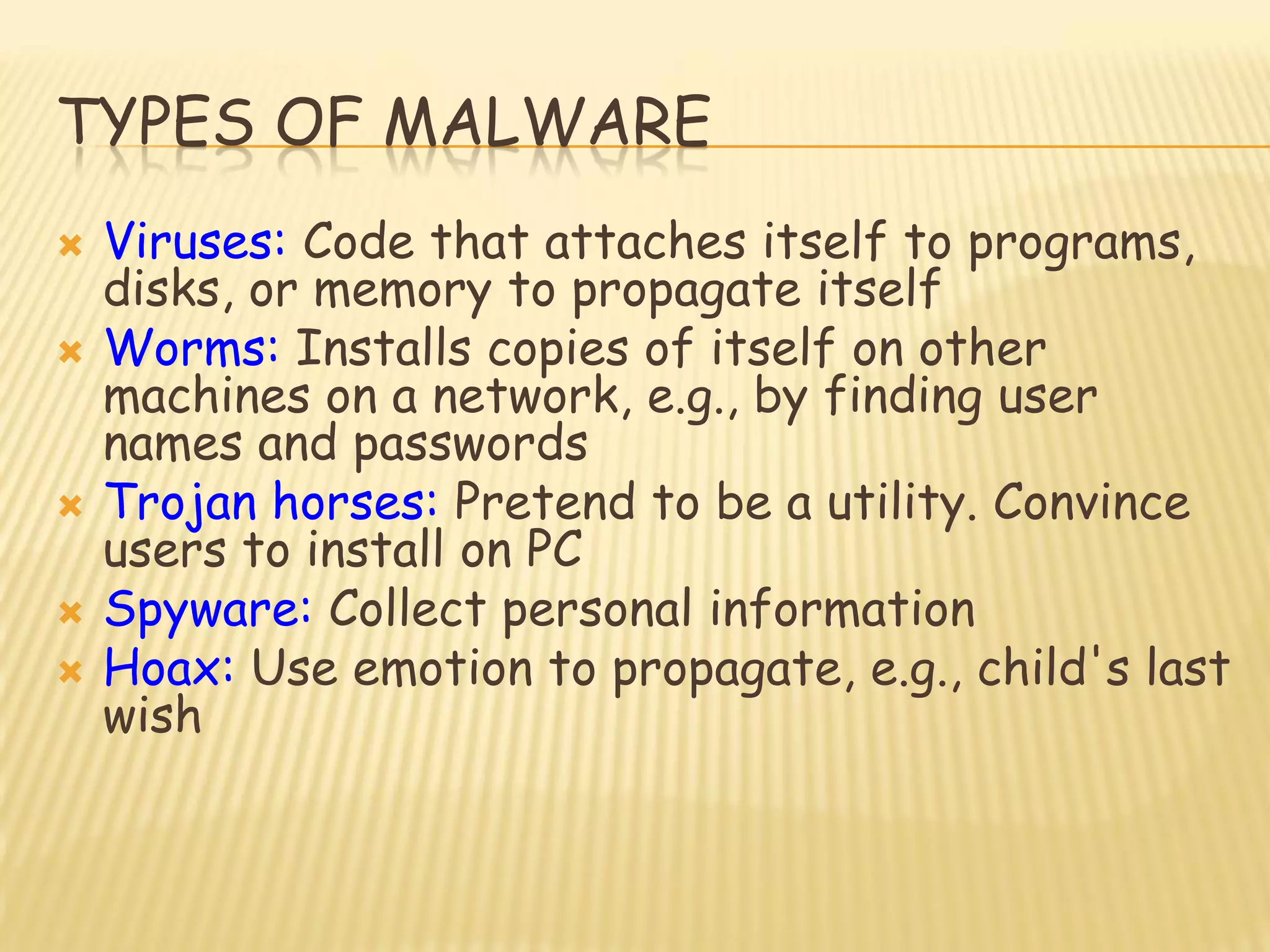 TYPES OF MALWARE
 Viruses: Code that attaches itself to programs,
disks, or memory to propagate itself
 Worms: Installs copies of itself on other
machines on a network, e.g., by finding user
names and passwords
 Trojan horses: Pretend to be a utility. Convince
users to install on PC
 Spyware: Collect personal information
 Hoax: Use emotion to propagate, e.g., child's last
wish
 
