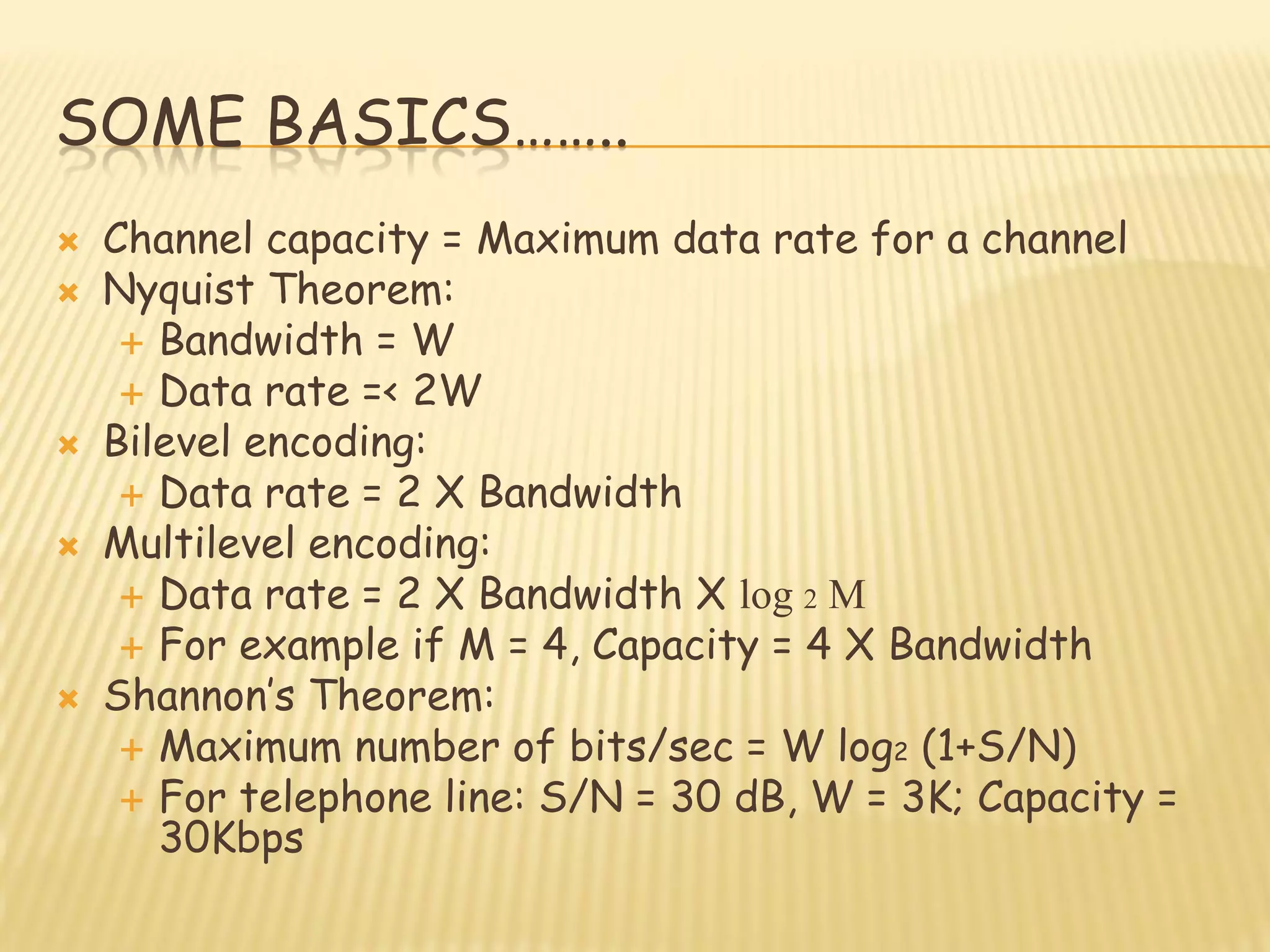 SOME BASICS……..
 Channel capacity = Maximum data rate for a channel
 Nyquist Theorem:
 Bandwidth = W
 Data rate =< 2W
 Bilevel encoding:
 Data rate = 2 X Bandwidth
 Multilevel encoding:
 Data rate = 2 X Bandwidth X log 2 M
 For example if M = 4, Capacity = 4 X Bandwidth
 Shannon‟s Theorem:
 Maximum number of bits/sec = W log2 (1+S/N)
 For telephone line: S/N = 30 dB, W = 3K; Capacity =
30Kbps
 