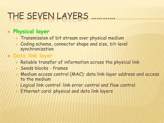 THE SEVEN LAYERS ………….
 Physical layer
 Transmission of bit stream over physical medium
 Coding scheme, connector shape and size, bit-level
synchronization
 Data link layer
 Reliable transfer of information across the physical link
 Sends blocks - frames
 Medium access control (MAC): data link-layer address and access
to the medium
 Logical link control: link error control and flow control
 Ethernet card: physical and data link layers
 