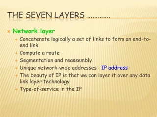 THE SEVEN LAYERS ………….
 Network layer
 Concatenate logically a set of links to form an end-to-
end link.
 Compute a route
 Segmentation and reassembly
 Unique network-wide addresses : IP address
 The beauty of IP is that we can layer it over any data
link layer technology
 Type-of-service in the IP
 
