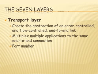 THE SEVEN LAYERS ………….
 Transport layer
 Create the abstraction of an error-controlled,
and flow-controlled, end-to-end link
 Multiplex multiple applications to the same
end-to-end connection
 Port number
 