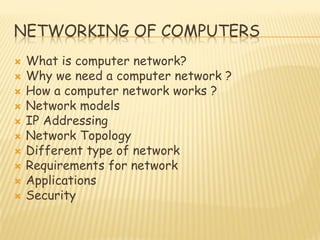 NETWORKING OF COMPUTERS
 What is computer network?
 Why we need a computer network ?
 How a computer network works ?
 Network models
 IP Addressing
 Network Topology
 Different type of network
 Requirements for network
 Applications
 Security
 