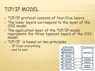 TCP/IP MODEL
 TCP/IP protocol consists of four/five layers
 The lower layers correspond to the layer of the
OSI model.
 The application layer of the TCP/IP model
represents the three topmost layers of the OSI
model
 TCP/IP is based on two principles
 IP Over everything
 end to end
 