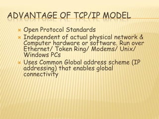 ADVANTAGE OF TCP/IP MODEL
 Open Protocol Standards
 Independent of actual physical network &
Computer hardware or software. Run over
Ethernet/ Token Ring/ Modems/ Unix/
Windows PCs
 Uses Common Global address scheme (IP
addressing) that enables global
connectivity
 