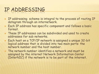IP ADDRESSING
 IP addressing scheme is integral to the process of routing IP
datagram through an internetwork.
 Each IP address has specific component and follows a basic
format.
 These IP addresses can be subdivided and used to create
addresses for sub networks.
 Each host on a TCP/IP network is assigned a unique 32-bit
logical address that is divided into two main parts: the
network number and the host number.
 The network number identifies a network and must be
assigned by the internet Network Information Center
(InterNIC) if the network is to be part of the internet.
 