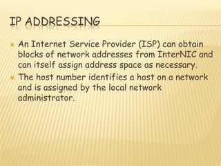 IP ADDRESSING
 An Internet Service Provider (ISP) can obtain
blocks of network addresses from InterNIC and
can itself assign address space as necessary.
 The host number identifies a host on a network
and is assigned by the local network
administrator.
 