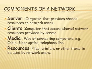 COMPONENTS OF A NETWORK
 Server :Computer that provides shared
resources to network users.
 Clients :Computer that access shared network
resources provided by server.
 Media : Way of connecting computers. e.g.
Cable, fiber optics, telephone line.
 Resources: Files, printers or other items to
be used by network users.
 