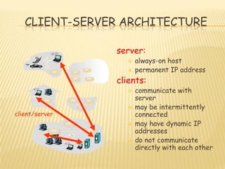 CLIENT-SERVER ARCHITECTURE
server:
 always-on host
 permanent IP address
clients:
 communicate with
server
 may be intermittently
connected
 may have dynamic IP
addresses
 do not communicate
directly with each other
client/server
 