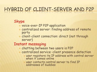 HYBRID OF CLIENT-SERVER AND P2P
Skype
 voice-over-IP P2P application
 centralized server: finding address of remote
party
 client-client connection: direct (not through
server)
Instant messaging
 chatting between two users is P2P
 centralized service: client presence detection
 user registers its IP address with central server
when it comes online
 user contacts central server to find IP
addresses of buddies
 