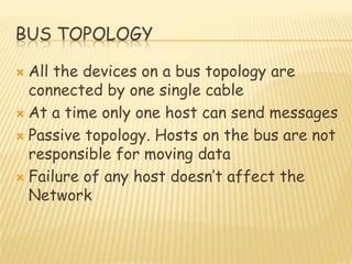 BUS TOPOLOGY
 All the devices on a bus topology are
connected by one single cable
 At a time only one host can send messages
 Passive topology. Hosts on the bus are not
responsible for moving data
 Failure of any host doesn‟t affect the
Network
 
